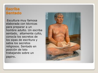 Escriba
Sentado
•Escultura muy famosa
elaborada con técnicas
para preparar a un
hombre adulto. Un escriba
sentado, altamente culto,
conocía los secretos de
los sipas de escritura y
sabia los secretos
religiosos. Sentado en
posición de loto
trabajando sobre un
papiro.
 