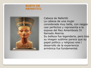 BUSTO DE
NEFERTITI.
o Cabeza de Nefertiti
o La cabeza de una mujer
considerada muy bella, con rasgos
casi perfectos y representa a la
esposa del Rey Amembosis IV
llamado Akerna.
o Su belleza fue legendaria, pero tras
su imagen sublime parece que su
papel político y religioso ene l
desarrollo de la experiencia
armónica fue fundamental.
 