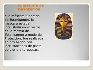 La mascara de
Tutankamon
*La máscara funeraria
de Tutankamon, la
mascara estaba
incrustada en el rostro
de la momia de
Tutankamon a modo de
Protección, fue realizada
en oro batido con
incrustaciones de pasta
de vidrio y turquesas.
 