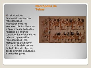 Necrópolis de
Tebas
•En el Mural los
funcionarios aparecen
representados
inspeccionando los
exóticos tributos llevados
a Egipto desde todos los
rincones del mundo
conocido, los oficios de los
talleres regios están
representados con
meticulosos detallismo
ilustrado, la elaboración
de todo tipo de objetos,
desde grandes esculturas
a delicadas joyas.
 