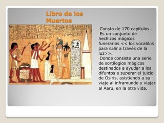 Libro de los
Muertos
•Consta de 170 capítulos.
•Es un conjunto de
hechizos mágicos
funerarios << los vocablos
para salir a través de la
luz>>.
•Donde consiste una serie
de sortilegios mágicos
destinados a ayudar a los
difuntos a superar el juicio
de Osiris, asistiendo a su
viaje al inframundo y viajar
al Aaru, en la otra vida.
 