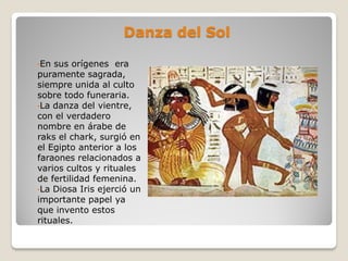 Danza del Sol
•En sus orígenes era
puramente sagrada,
siempre unida al culto
sobre todo funeraria.
•La danza del vientre,
con el verdadero
nombre en árabe de
raks el chark, surgió en
el Egipto anterior a los
faraones relacionados a
varios cultos y rituales
de fertilidad femenina.
•La Diosa Iris ejerció un
importante papel ya
que invento estos
rituales.
 