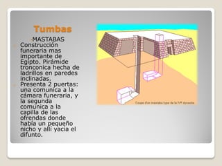 Tumbas
•MASTABAS
o Construcción
funeraria mas
importante de
Egipto. Pirámide
tronconica hecha de
ladrillos en paredes
inclinadas.
o Presenta 2 puertas:
una comunica a la
cámara funeraria, y
la segunda
comunica a la
capilla de las
ofrendas donde
había un pequeño
nicho y allí yacía el
difunto.
 