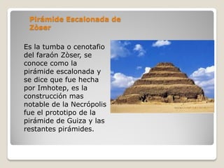 Pirámide Escalonada de
Zòser
Es la tumba o cenotafio
del faraón Zòser, se
conoce como la
pirámide escalonada y
se dice que fue hecha
por Imhotep, es la
construcción mas
notable de la Necrópolis
fue el prototipo de la
pirámide de Guiza y las
restantes pirámides.
 