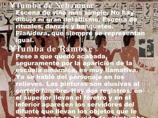 Tumba de Nebamum Escena de viña más simple. No hay dibujo ni gran detallismo. Escena de rituales, danzas y banquetes. Plañidera, que siempre se representan igual. Tumba de Ramose Pese a que quedó acabada, seguramente por la aparición de la escuela amárnica, es muy llamativa. Ya se habló del personaje en los relieves. Las pinturas son alusivas al cortejo fúnebre. Hay dos registros: en el superior llevan el féretro y en el inferior aparecen los servidores del difunto que llevan los objetos que le acompañarán en la vida de ultratumba y las plañideras. 