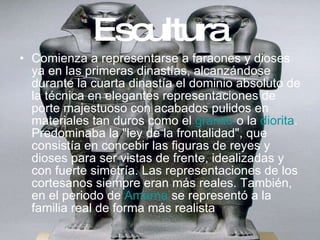 Escultura Comienza a representarse a faraones y dioses ya en las primeras dinastías, alcanzándose durante la cuarta dinastía el dominio absoluto de la técnica en elegantes representaciones de porte majestuoso con acabados pulidos en materiales tan duros como el  granito  o la  diorita . Predominaba la "ley de la frontalidad", que consistía en concebir las figuras de reyes y dioses para ser vistas de frente, idealizadas y con fuerte simetría. Las representaciones de los cortesanos siempre eran más reales. También, en el periodo de  Amarna  se representó a la familia real de forma más realista  