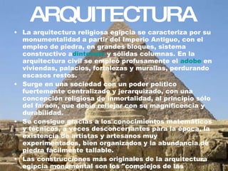 ARQUITECTURA La arquitectura religiosa egipcia se caracteriza por su monumentalidad a partir del Imperio Antiguo, con el empleo de piedra, en grandes bloques, sistema constructivo a dintelado  y sólidas columnas. En la arquitectura civil se empleó profusamente el  adobe  en viviendas, palacios, fortalezas y murallas, perdurando escasos restos. Surge en una sociedad con un poder político fuertemente centralizado y jerarquizado, con una concepción religiosa de inmortalidad, al principio sólo del faraón, que debía reflejar con su magnificencia y durabilidad. Se consigue gracias a los conocimientos matemáticos y técnicos, a veces desconcertantes para la época, la existencia de artistas y artesanos muy experimentados, bien organizados y la abundancia de piedra fácilmente tallable. Las construcciones más originales de la arquitectura egipcia monumental son los "complejos de las  pirámides ", los templos y las tumbas ( mastabas  e  hipogeos ) 