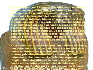 El arte egipcio está siempre sometido a unas normas, por esto es muy semejante y monótono, tan homogéneo. Es un arte estereotipado en el que se valora más la precisión del acabado que la originalidad. Además, tienen un gran carácter .Los artistas egipcios van a perder en líneas generales en el anonimato, aunque se conocen algunos artistas ya del Imperio Antiguo, aunque son más los que se conservan del Imperio Nuevo. De los artistas los más considerados son los arquitectos, que se relacionan con los clientes. Sin embargo, los pintores y escultores son considerados como simples artesanos. Va a haber dos tipos de talleres: los talleres oficiales, que están en torno a los palacios y los templos y es donde se forman los grandes artistas y obras, y los talleres privados, destinados a clientes que no estuvieran relacionados ni con la monarquía ni con la religión. De éstos últimos se han conservado muy pocas obras, entre otros motivos debido a que utilizaban materiales más endebles que los talleres oficiales. Además tienen un carácter simbólico y mágico. 