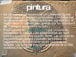 pintura Se caracteriza principalmente por presentar figuras yuxtapuestas en planos superpuestos. Las imágenes se representan con criterio jerárquico, por ejemplo: el faraón tiene un tamaño más grande que los súbditos o los enemigos que están a su lado. Predominaba el " canon de perfil " que consiste en representar la cabeza y las extremidades de perfil pero los hombros y los ojos de frente. Las pinturas se encuentran en papiros y paredes de tumbas, los bajorrelieves principalmente en los muros de los templos. Las escenas más típicas eran las de la vida cotidiana o las del " Más Allá ". 