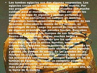 Las tumbas egipcias nos dan algunas respuestas. Los egipcios creían en la vida después de la muerte. Por eso preparaban los cuerpos de los muertos con mucho cuidado para el mundo siguiente. Ellos envolvían los cuerpos en ropa de algodón y usaban perfumes y aceites. Y así convertían los cuerpos en momias. Preparaban tumbas especiales para las momias de sus faraones. Colocaban la momia de los mismos, en sarcófagos de oro. Luego los ponían en largas tumbas de algunas pirámides con paredes fuertes. Buscaban esconder y proteger los cuerpos de sus faraones. Dentro de sus tumbas, ponían muchos bellos e invaluables objetos, creyendo que los usarían en la tierra de la muerte (o entros mundos, según sus creencias), y algunas veces también ponían comida en sus tumbas. Se han encontrado objetos como juguetes y peines (en tumbas de niños). En las paredes de las mismas se encuentran también, pinturas que cuentan las actividades cotidianas del antiguo Egipto. En fin, la tumbas de Egipto, son como un completo pequeño mundo post-muerte, que preparaban para sus seres más preciados vivieran eternamente, en el más allá, en la tierra de la muerte  