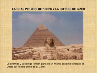 LA GRAN PIRÁMIDE DE KEOPS Y LA ESFINGE DE GIZEH La pirámide y la esfinge forman parte de un mismo conjunto funerario al Oeste del río Nilo cerca de El Cairo 
