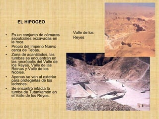 EL HIPOGEO Es un conjunto de cámaras sepulcrales excavadas en la roca. Propio del Imperio Nuevo cerca de Tebas. Zona de acantilados, las tumbas se encuentran en las necrópolis del Valle de los Reyes, Valle de las Reinas y Valle de los Nobles. Apenas se ven al exterior para protegerlas de los ladrones. Se encontró intacta la tumba de Tutankamón en el Valle de los Reyes. Valle de los Reyes 