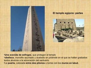 El templo egipcio: partes Una   avenida de esfinges , que protegen el templo obelisco , monolito apuntado y acabado en pirámide en el que se hallan grabados textos alusivos a la advocación del santuario.  La  puerta , colocada  entre dos pilonos  o torres con los  muros en talud.  