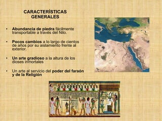 CARACTERÍSTICAS GENERALES Abundancia de piedra  fácilmente transportable a través del Nilo. Pocos cambios  a lo largo de cientos de años por su aislamiento frente al exterior. Un arte gradioso  a la altura de los dioses inmortales Un arte al servicio del  poder del faraón y de la Religión 