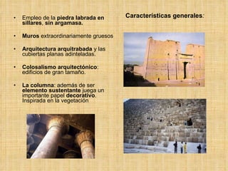 Características generales : Empleo de la  piedra labrada en sillares ,  sin argamasa.  Muros  extraordinariamente gruesos Arquitectura arquitrabada  y las cubiertas planas adinteladas.  Colosalismo arquitectónico : edificios de gran tamaño. La columna : además de ser  elemento   sustentante  juega un importante papel  decorativo . Inspirada en la vegetación 