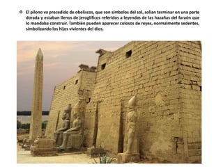  El pilono va precedido de obeliscos, que son símbolos del sol, solían terminar en una parte
dorada y estaban llenos de jeroglíficos referidos a leyendas de las hazañas del faraón que
lo mandaba construir. También pueden aparecer colosos de reyes, normalmente sedentes,
simbolizando los hijos vivientes del dios.
 