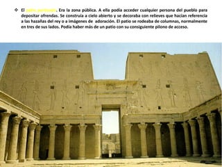  El patio porticado. Era la zona pública. A ella podía acceder cualquier persona del pueblo para
depositar ofrendas. Se construía a cielo abierto y se decoraba con relieves que hacían referencia
a las hazañas del rey o a imágenes de adoración. El patio se rodeaba de columnas, normalmente
en tres de sus lados. Podía haber más de un patio con su consiguiente pilono de acceso.
 