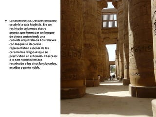  La sala hipóstila. Después del patio
se abría la sala hipóstila. Era un
recinto de columnas altas y
gruesas que formaban un bosque
de piedra sosteniendo una
cubierta arquitrabada. Los relieves
con los que se decoraba
representaban escenas de las
ceremonias religiosas que se
practicaban en el templo. El acceso
a la sala hipóstila estaba
restringido a los altos funcionarios,
escribas y gente noble.
 