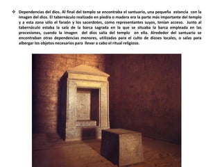 Dependencias del dios. Al final del templo se encontraba el santuario, una pequeña estancia con la
imagen del dios. El tabernáculo realizado en piedra o madera era la parte más importante del templo
y a esta zona sólo el faraón y los sacerdotes, como representantes suyos, tenían acceso. Junto al
tabernáculo estaba la sala de la barca sagrada en la que se situaba la barca empleada en las
procesiones, cuando la imagen del dios salía del templo en ella. Alrededor del santuario se
encontraban otras dependencias menores, utilizadas para el culto de dioses locales, o salas para
albergar los objetos necesarios para llevar a cabo el ritual religioso.
 