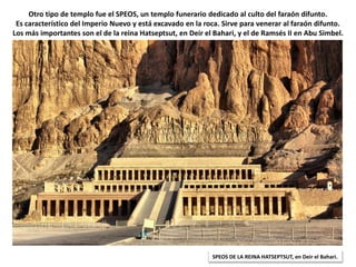 Otro tipo de templo fue el SPEOS, un templo funerario dedicado al culto del faraón difunto.
Es característico del Imperio Nuevo y está excavado en la roca. Sirve para venerar al faraón difunto.
Los más importantes son el de la reina Hatseptsut, en Deir el Bahari, y el de Ramsés II en Abu Simbel.
SPEOS DE LA REINA HATSEPTSUT, en Deir el Bahari.
 