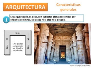 ARQUITECTURA
Características
generales
Era arquitrabada, es decir, con cubiertas planas sostenidas por
enormes columnas. No usaba ni el arco ni la bóveda.
Interior del templo de Abu Simbel
1
 