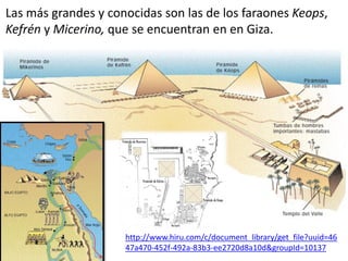 Las más grandes y conocidas son las de los faraones Keops,
Kefrén y Micerino, que se encuentran en en Giza.
http://www.hiru.com/c/document_library/get_file?uuid=46
47a470-452f-492a-83b3-ee2720d8a10d&groupId=10137
 