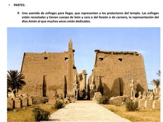• PARTES:
 Una avenida de esfinges para llegar, que representan a los protectores del templo. Las esfinges
están recostadas y tienen cuerpo de león y cara o del faraón o de carnero, la representación del
dios Amón al que muchas veces están dedicados.
 