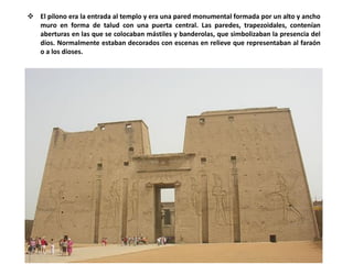  El pilono era la entrada al templo y era una pared monumental formada por un alto y ancho
muro en forma de talud con una puerta central. Las paredes, trapezoidales, contenían
aberturas en las que se colocaban mástiles y banderolas, que simbolizaban la presencia del
dios. Normalmente estaban decorados con escenas en relieve que representaban al faraón
o a los dioses.
 
