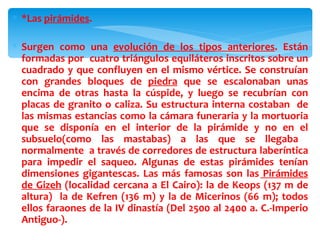 ∗ *Las pirámides.

∗ Surgen como una evolución de los tipos anteriores. Están
  formadas por cuatro triángulos equiláteros inscritos sobre un
  cuadrado y que confluyen en el mismo vértice. Se construían
  con grandes bloques de piedra que se escalonaban unas
  encima de otras hasta la cúspide, y luego se recubrían con
  placas de granito o caliza. Su estructura interna costaban de
  las mismas estancias como la cámara funeraria y la mortuoria
  que se disponía en el interior de la pirámide y no en el
  subsuelo(como las mastabas) a las que se llegaba
  normalmente a través de corredores de estructura laberíntica
  para impedir el saqueo. Algunas de estas pirámides tenían
  dimensiones gigantescas. Las más famosas son las Pirámides
  de Gizeh (localidad cercana a El Cairo): la de Keops (137 m de
  altura) la de Kefren (136 m) y la de Micerinos (66 m); todos
  ellos faraones de la IV dinastía (Del 2500 al 2400 a. C.-Imperio
  Antiguo-).
 