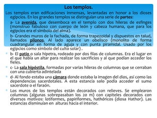 Los templos.
Los templos eran edificaciones inmensas, levantadas en honor a los dioses
  egipcios. En los grandes templos se distinguían una serie de partes:
∗ a- La avenida, que desemboca en el templo con dos hileras de esfinges
  (monstruo fabuloso con cuerpo de león y cabeza humana, que para los
  egipcios era el símbolo del alma).
∗ b- Grandes muros de la fachada, de forma trapezoidal y dispuestos en talud,
  llamados pilonos. Al lado aparece un obelisco (monolito de forma
  cuadrangular en forma de aguja y con punta piramidal. Usado por los
  egipcios como símbolo del culto solar) .
∗ b- El patio o sala hípetra, rodeado por dos filas de columnas. Era el lugar en
  el que había un altar para realizar los sacrificios y al que podían acceder los
  fieles.
∗ c- La sala hipóstila, formadas por varias hileras de columnas que se cerraban
  con una cubierta adintelada
∗ d- Al fondo estaba una cámara donde estaba la imagen del dios, así como las
  dependencias sacerdotales. A esta estancia solo podía acceder el sumo
  sacerdote o el faraón.
∗ Los muros de los templos están decorados con relieves. Se emplearon
  columnas (algunas sobrepasaban los 20 m) con capiteles decorados con
  diversos motivos: lotiformes, papiriformes, hathóricos (diosa Hathor). Las
  estancias disminuían en alturas hacia el interior.
 