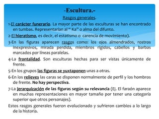 -Escultura.-
                                Rasgos generales.
1-El carácter funerario. La mayor parte de las esculturas se han encontrado
   en tumbas. Representarían al “ Ka” o alma del difunto.
2-El hieratismo, es decir, el estatismo o carencia de movimiento).
3-En las figuras aparecen rasgos como: los ojos almendrados, rostros
   inexpresivos, mirada perdida, miembros rígidos, cabellos y barbas
   marcados por líneas paralelas.
4-La frontalidad. Son esculturas hechas para ser vistas únicamente de
   frente.
5-En los grupos las figuras se yuxtaponen unas a otras.
6-En los relieves las caras se disponen normalmente de perfil y los hombros
   de frente. No hay perspectiva.
7-La jerarquización de las figuras según su relevancia (Ej. El faraón aparece
   en muchas representaciones en mayor tamaño por tener una categoría
   superior que otros personajes).
Estos rasgos generales fueron evolucionado y sufrieron cambios a lo largo
   de la historia.
 