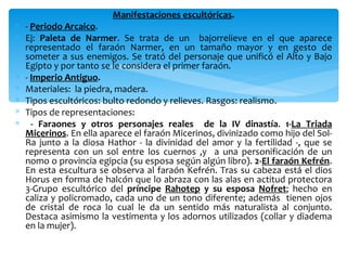 Manifestaciones escultóricas.
∗ - Periodo Arcaico.
∗ Ej: Paleta de Narmer. Se trata de un bajorrelieve en el que aparece
  representado el faraón Narmer, en un tamaño mayor y en gesto de
  someter a sus enemigos. Se trató del personaje que unificó el Alto y Bajo
  Egipto y por tanto se le considera el primer faraón.
∗ - Imperio Antiguo.
∗ Materiales: la piedra, madera.
∗ Tipos escultóricos: bulto redondo y relieves. Rasgos: realismo.
∗ Tipos de representaciones:
∗ - Faraones y otros personajes reales de la IV dinastía. 1-La Triada
  Micerinos. En ella aparece el faraón Micerinos, divinizado como hijo del Sol-
  Ra junto a la diosa Hathor - la divinidad del amor y la fertilidad -, que se
  representa con un sol entre los cuernos ,y a una personificación de un
  nomo o provincia egipcia (su esposa según algún libro). 2-El faraón Kefrén.
  En esta escultura se observa al faraón Kefrén. Tras su cabeza está el dios
  Horus en forma de halcón que lo abraza con las alas en actitud protectora
  3-Grupo escultórico del príncipe Rahotep y su esposa Nofret; hecho en
  caliza y policromado, cada uno de un tono diferente; además tienen ojos
  de cristal de roca lo cual le da un sentido más naturalista al conjunto.
  Destaca asimismo la vestimenta y los adornos utilizados (collar y diadema
  en la mujer).
 