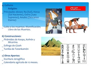 4. Cultura:
b)    Religión:
_ Principales dioses: Ra (Sol), Horus
      (Sol Naciente), Osiris (Juez
      Supremo), Anubis (Descanso
      Eterno)

_ Culto a los muertos: Momificación;
      Libro de los Muertos.

b) Construcciones:
_ Pirámides de Keops, Kefrén y
      Micerino.
_ Esfinge de Gizeh
_ Tumba de Tutankamón

c) Otros Aportes:
_ Escritura Jeroglífica
_ Calendario agrícola de 12 meses.
 