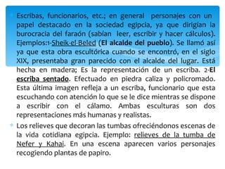 ∗ Escribas, funcionarios, etc.; en general personajes con un
  papel destacado en la sociedad egipcia, ya que dirigían la
  burocracia del faraón (sabían leer, escribir y hacer cálculos).
  Ejemplos:1-Sheik-el-Beled (El alcalde del pueblo). Se llamó así
  ya que esta obra escultórica cuando se encontró, en el siglo
  XIX, presentaba gran parecido con el alcalde del lugar. Está
  hecha en madera; Es la representación de un escriba. 2-El
  escriba sentado. Efectuado en piedra caliza y policromado.
  Esta última imagen refleja a un escriba, funcionario que esta
  escuchando con atención lo que se le dice mientras se dispone
  a escribir con el cálamo. Ambas esculturas son dos
  representaciones más humanas y realistas.
∗ Los relieves que decoran las tumbas ofreciéndonos escenas de
  la vida cotidiana egipcia. Ejemplo: relieves de la tumba de
  Nefer y Kahai. En una escena aparecen varios personajes
  recogiendo plantas de papiro.
 
