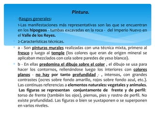 Pintura.
∗ -Rasgos generales:
∗ 1-Las manifestaciones más representativas son las que se encuentran
  en los hipogeos - tumbas excavadas en la roca - del Imperio Nuevo en
  el Valle de los Reyes.
∗ 2-Características técnicas.
∗ a - Son pinturas murales realizadas con una técnica mixta, primero al
  fresco y luego al temple (los colores que eran de origen mineral se
  aplicaban mezclados con cola sobre paredes de yeso blanco).
∗ b - En ellas predomina el dibujo sobre el color , el dibujo se usa para
  hacer los contornos, rellenándose luego los interiores con colores
  planos - no hay por tanto profundidad - , intensos, con grandes
  contrastes (ocres sobre fondo amarillo, rojos sobre fondo azul, etc.).
  Las continuas referencias a elementos naturales: vegetales y animales.
   Las figuras se representan conjuntamente de frente y de perfil:
  torso de frente (también los ojos), piernas, pies y rostro de perfil. No
  existe profundidad. Las figuras o bien se yuxtaponen o se superponen
  en varios niveles.
 