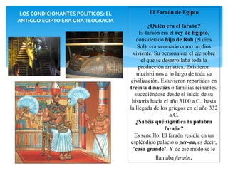 LOS CONDICIONANTES POLÍTICOS: EL           El Faraón de Egipto
ANTIGUO EGIPTO ERA UNA TEOCRACIA
                                             ¿Quién era el faraón?
                                         El faraón era el rey de Egipto,
                                        considerado hijo de Rah (el dios
                                        Sol), era venerado como un dios
                                      viviente. Su persona era el eje sobre
                                          el que se desarrollaba toda la
                                         producción artística. Existieron
                                        muchísimos a lo largo de toda su
                                     civilización. Estuvieron repartidos en
                                    treinta dinastías o familias reinantes,
                                       sucediéndose desde el inicio de su
                                     historia hacia el año 3100 a.C., hasta
                                    la llegada de los griegos en el año 332
                                                       a.C.
                                       ¿Sabéis qué significa la palabra
                                                     faraón?
                                       Es sencillo. El faraón residía en un
                                     espléndido palacio o per-aa, es decir,
                                      "casa grande". Y de ese modo se le
                                               llamaba faraón.
 