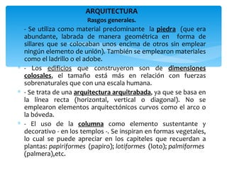 ARQUITECTURA
                        Rasgos generales.
∗ - Se utiliza como material predominante la piedra (que era
  abundante, labrada de manera geométrica en forma de
  sillares que se colocaban unos encima de otros sin emplear
  ningún elemento de unión). También se emplearon materiales
  como el ladrillo o el adobe.
∗ - Los edificios que construyeron son de dimensiones
  colosales, el tamaño está más en relación con fuerzas
  sobrenaturales que con una escala humana.
∗ - Se trata de una arquitectura arquitrabada, ya que se basa en
  la línea recta (horizontal, vertical o diagonal). No se
  emplearon elementos arquitectónicos curvos como el arco o
  la bóveda.
∗ - El uso de la columna como elemento sustentante y
  decorativo - en los templos -. Se inspiran en formas vegetales,
  lo cual se puede apreciar en los capiteles que recuerdan a
  plantas: papiriformes (papiro); lotiformes (loto); palmiformes
  (palmera),etc.
 