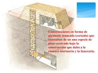 Construcciones en forma de
pirámide truncada (cortada) que
constaban de un una especie de
pozo excavado bajo la
construcción que daba a la
cámara mortuoria y la funeraria.
 