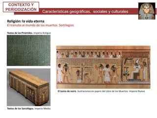 Características geográficas, sociales y culturales
CONTEXTO Y
PERIODIZACIÓN
Religión: la vida eterna
El tránsito al mundo de los muertos. Sortilegios
El Juicio de osiris. Ilustraciones en papiro del Libro de los Muertos. Imperio Nuevo
Textos de las Pirámides. Imperio Antiguo
Textos de los Sarcófagos. Imperio Medio.
 
