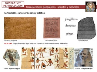 Características geográficas, sociales y culturales
CONTEXTO Y
PERIODIZACIÓN
La Tradición: cultura milenaria y estática
En el arte: rasgos formales, leyes internas y técnicas invariables durante 3000 años
Escritura jeroglífica Escritura hierática Piedra Rosetta
Kefrén. Imperio Antiguo Ramsés II. Imperio Nuevo
 