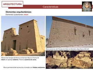 Características
ARQUITECTURA
Elementos arquitectónicos
Elementos sustentantes: muro
Pilonos del Templo de Khonsu en Karnak. Muro en forma de
talud con aparejo isódomo. Práctica ausencia de vanos.
Muro perimetral del recinto de un templo con hiladas ondulantes
Muro posterior del Templo de Hátor en Dendera. Baja Época (SIV aC)
 