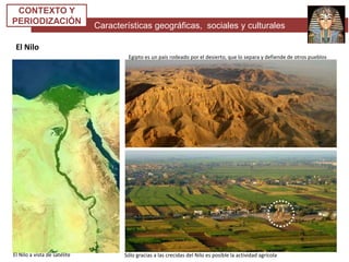 Características geográficas, sociales y culturales
CONTEXTO Y
PERIODIZACIÓN
El Nilo
Egipto es un país rodeado por el desierto, que lo separa y defiende de otros pueblos
Sólo gracias a las crecidas del Nilo es posible la actividad agrícolaEl Nilo a vista de satélite
 