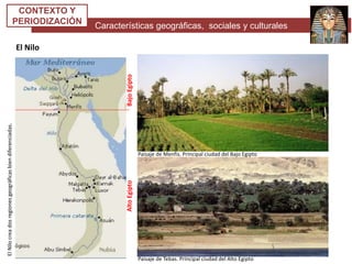 Características geográficas, sociales y culturales
CONTEXTO Y
PERIODIZACIÓN
El Nilo
AltoEgiptoBajoEgipto
ElNilocreadosregionesgeográficasbiendiferenciadas.
Paisaje de Tebas. Principal ciudad del Alto Egipto
Paisaje de Menfis. Principal ciudad del Bajo Egipto
 