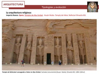Tipologías y evolución
ARQUITECTURA
Templo de Neferatari consagrado a Hator en Abu Simbel. Fachada monumental (Asuan. Nubia). Dinastía XIX. 1284-1264 aC
La arquitectura religiosa:
Imperio Nuevo. Speos. Templos de Abu Simbel. Asuán-Nubia. Templo de Hátor. Nefertari Dinastía XIX.
 
