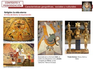 Características geográficas, sociales y culturales
CONTEXTO Y
PERIODIZACIÓN
Religión: la vida eterna
El mito de Osiris: la resurrección
Geb (tierra), Nut (cielo) y Shu (Padre de ambos).
Osiris reinando en la Tierra
Asesinado por su hermano Seth, es
vuelto a la vida gracias a Isis y Anubis
y vengado por Horus, su hijo
“póstumo”. Reina en la Duat.
Triada Osiríaca. Horus, Osiris y
Hátor
 
