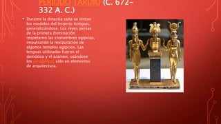 PERIODO TARDÍO (C. 672-
332 A. C.)
• Durante la dinastía saíta se imitan
los modelos del Imperio Antiguo,
generalizándose. Los reyes persas
de la primera dominación
respetaron las costumbres egipcias,
impulsando la restauración de
algunos templos egipcios. Las
lenguas utilizadas fueron el
demótico y el arameo, usándose
los jeroglíficos sólo en elementos
de arquitectura.
 