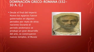 DOMINACIÓN GRECO-ROMANA (332-
30 A. C.)
• Desde el final del Imperio
Nuevo los egipcios fueron
gobernados en algunos
periodos por reyes de otras
naciones Durante el
periodo ptolemaico se
produjo un gran desarrollo
del arte, se construyeron
nuevos templos, el Museo
 