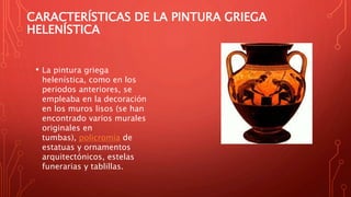 CARACTERÍSTICAS DE LA PINTURA GRIEGA
HELENÍSTICA
• La pintura griega
helenística, como en los
periodos anteriores, se
empleaba en la decoración
en los muros lisos (se han
encontrado varios murales
originales en
tumbas), policromía de
estatuas y ornamentos
arquitectónicos, estelas
funerarias y tablillas.
 