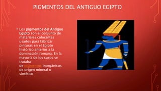 PIGMENTOS DEL ANTIGUO EGIPTO
• Los pigmentos del Antiguo
Egipto son el conjunto de
materiales colorantes
usados para fabricar
pinturas en el Egipto
histórico anterior a la
dominación romana. En la
mayoría de los casos se
trataba
de pigmentos inorgánicos
de origen mineral o
sintético
 