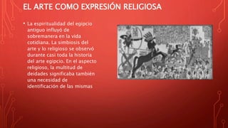 EL ARTE COMO EXPRESIÓN RELIGIOSA
• La espiritualidad del egipcio
antiguo influyó de
sobremanera en la vida
cotidiana. La simbiosis del
arte y lo religioso se observó
durante casi toda la historia
del arte egipcio. En el aspecto
religioso, la multitud de
deidades significaba también
una necesidad de
identificación de las mismas
 
